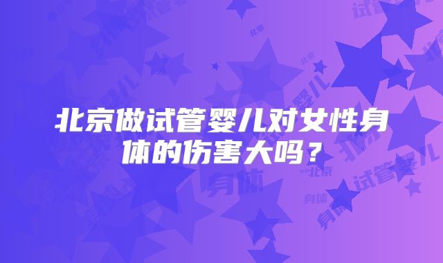 北京做试管婴儿对女性身体的伤害大吗？
