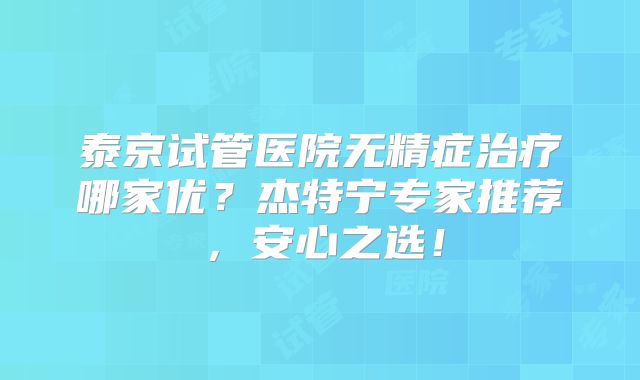 泰京试管医院无精症治疗哪家优?杰特宁专家推荐,安心之选!