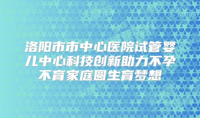 洛阳市市中心医院试管婴儿中心科技创新助力不孕不育家庭圆生育梦想