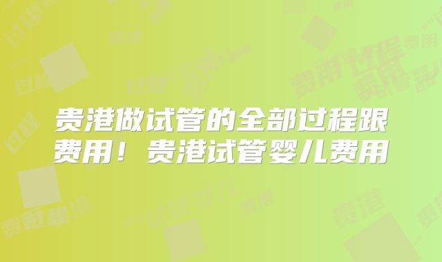 贵港做试管的全部过程跟费用!贵港试管婴儿费用