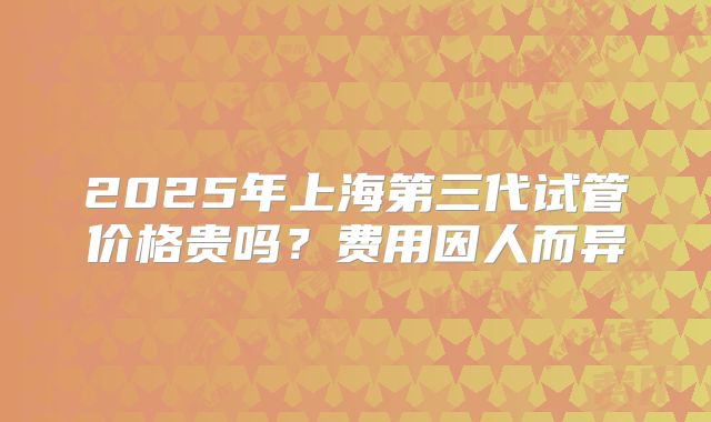 2025年上海第三代试管价格贵吗？费用因人而异