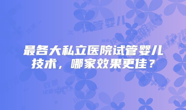 最各大私立医院试管婴儿技术,哪家效果更佳?