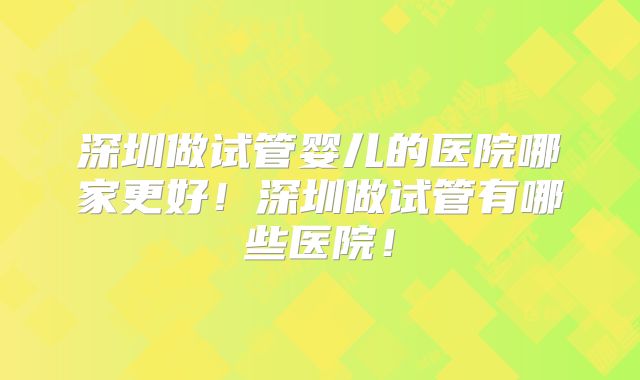 深圳做试管婴儿的医院哪家更好！深圳做试管有哪些医院！