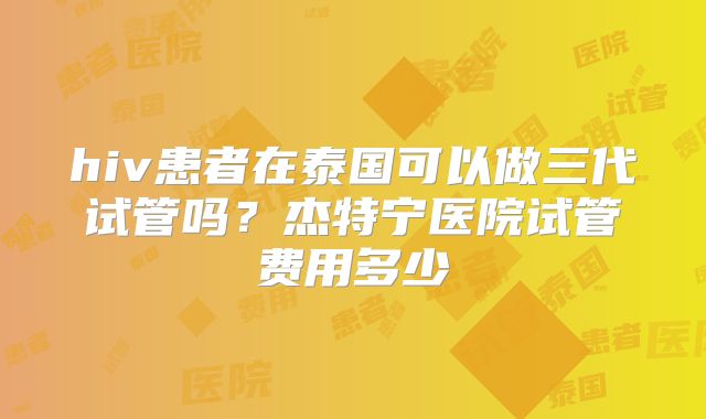 hiv患者在泰国可以做三代试管吗?杰特宁医院试管费用多少