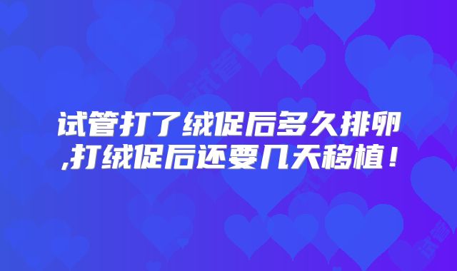 试管打了绒促后多久排卵,打绒促后还要几天移植!