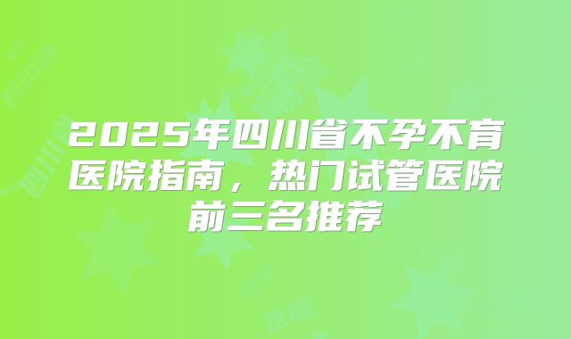 2025年四川省不孕不育医院指南,热门试管医院前三名推荐