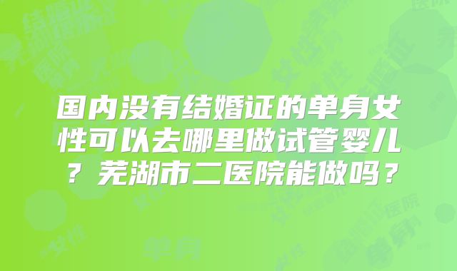 国内没有结婚证的单身女性可以去哪里做试管婴儿？芜湖市二医院能做吗？