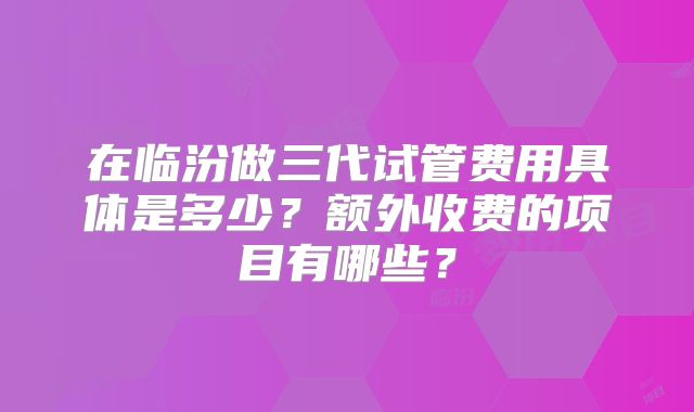 在临汾做三代试管费用具体是多少？额外收费的项目有哪些？