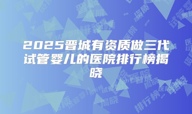 2025晋城有资质做三代试管婴儿的医院排行榜揭晓