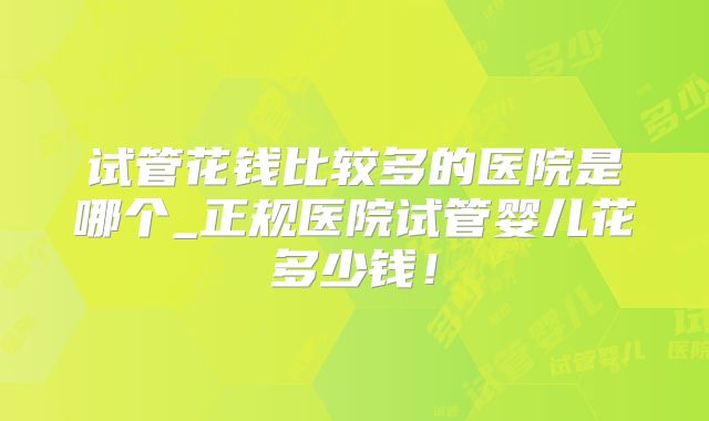 试管花钱比较多的医院是哪个_正规医院试管婴儿花多少钱！