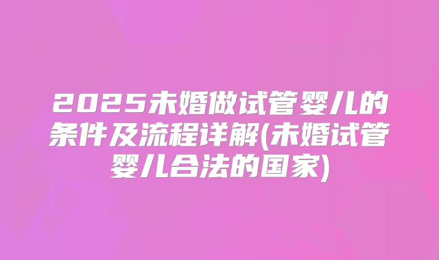 2025未婚做试管婴儿的条件及流程详解(未婚试管婴儿合法的国家)