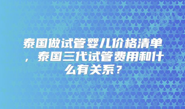 泰国做试管婴儿价格清单,泰国三代试管费用和什么有关系?