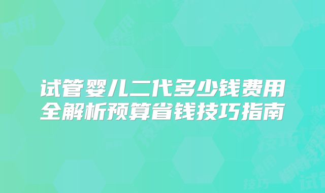 试管婴儿二代多少钱费用全解析预算省钱技巧指南
