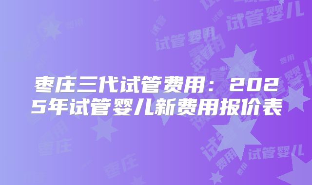 枣庄三代试管费用:2025年试管婴儿新费用报价表