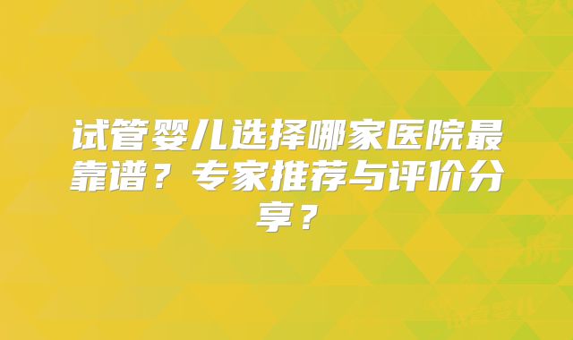 试管婴儿选择哪家医院最靠谱?专家推荐与评价分享?