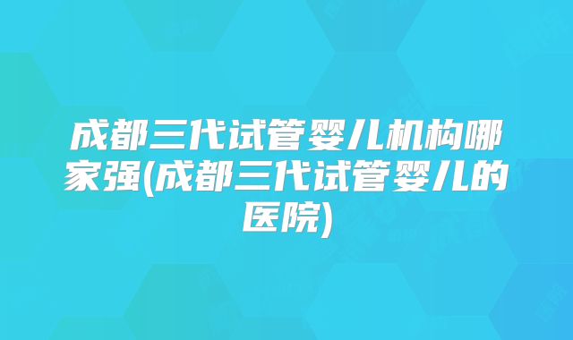 成都三代试管婴儿机构哪家强(成都三代试管婴儿的医院)