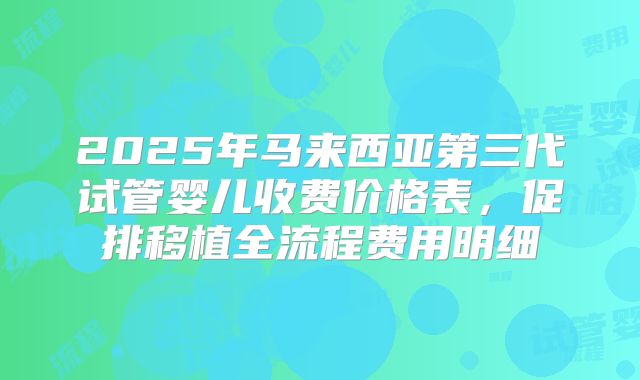 2025年马来西亚第三代试管婴儿收费价格表，促排移植全流程费用明细