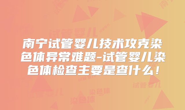 南宁试管婴儿技术攻克染色体异常难题-试管婴儿染色体检查主要是查什么!