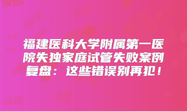 福建医科大学附属第一医院失独家庭试管失败案例复盘:这些错误别再犯!