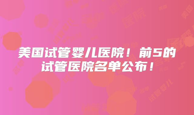 美国试管婴儿医院!前5的试管医院名单公布!