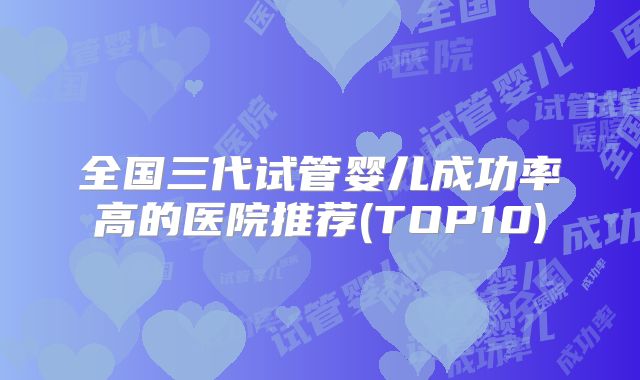 全国三代试管婴儿成功率高的医院推荐(TOP10)