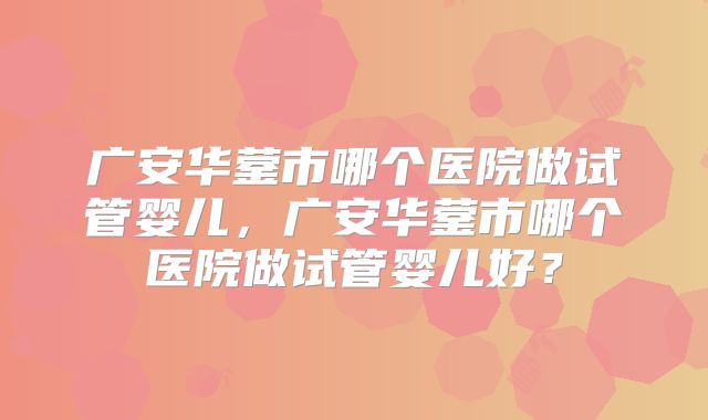 广安华蓥市哪个医院做试管婴儿，广安华蓥市哪个医院做试管婴儿好？