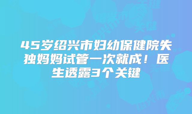 45岁绍兴市妇幼保健院失独妈妈试管一次就成！医生透露3个关键