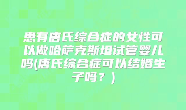 患有唐氏综合症的女性可以做哈萨克斯坦试管婴儿吗(唐氏综合症可以结婚生子吗?)