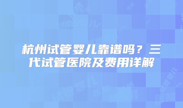 杭州试管婴儿靠谱吗?三代试管医院及费用详解