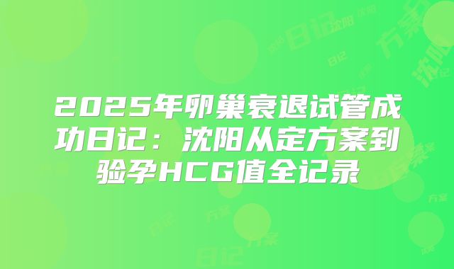2025年卵巢衰退试管成功日记:沈阳从定方案到验孕HCG值全记录