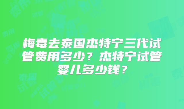 梅毒去泰国杰特宁三代试管费用多少?杰特宁试管婴儿多少钱?