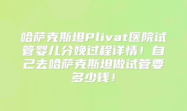 哈萨克斯坦Plivat医院试管婴儿分娩过程详情！自己去哈萨克斯坦做试管要多少钱！