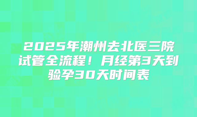 2025年潮州去北医三院试管全流程!月经第3天到验孕30天时间表