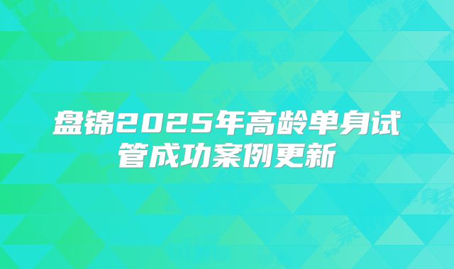 盘锦2025年高龄单身试管成功案例更新