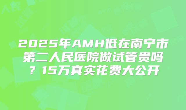2025年AMH低在南宁市第二人民医院做试管贵吗?15万真实花费大公开