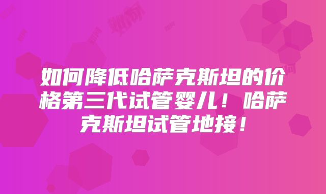 如何降低哈萨克斯坦的价格第三代试管婴儿！哈萨克斯坦试管地接！