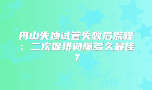 舟山失独试管失败后流程:二次促排间隔多久最佳?