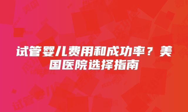 试管婴儿费用和成功率?美国医院选择指南