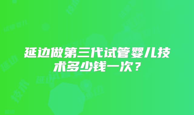 延边做第三代试管婴儿技术多少钱一次？