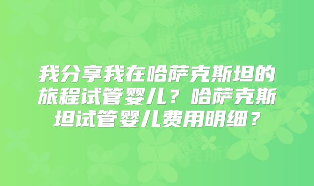 我分享我在哈萨克斯坦的旅程试管婴儿?哈萨克斯坦试管婴儿费用明细?