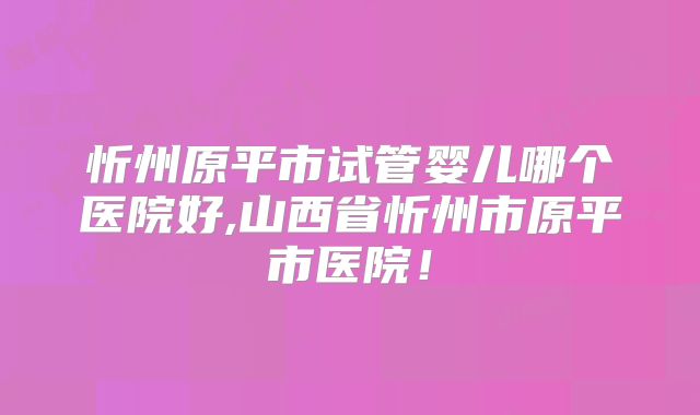 忻州原平市试管婴儿哪个医院好,山西省忻州市原平市医院!