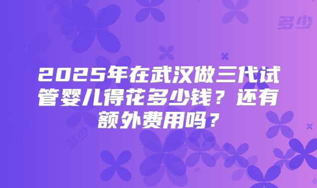 2025年在武汉做三代试管婴儿得花多少钱?还有额外费用吗?