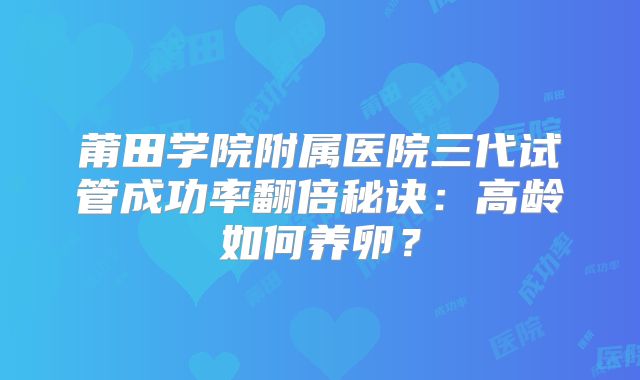 莆田学院附属医院三代试管成功率翻倍秘诀：高龄如何养卵？