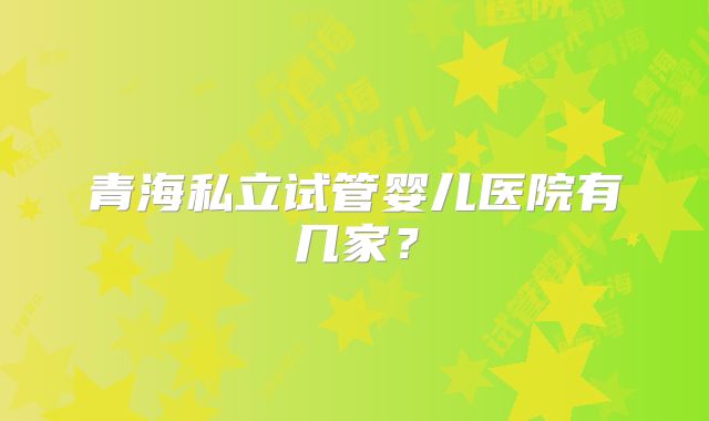青海私立试管婴儿医院有几家?