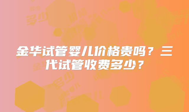 金华试管婴儿价格贵吗?三代试管收费多少?