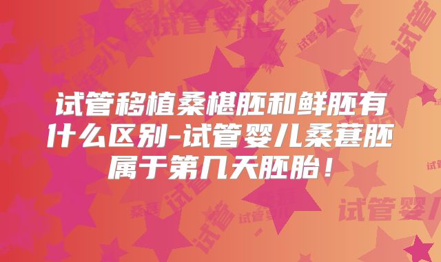 试管移植桑椹胚和鲜胚有什么区别-试管婴儿桑葚胚属于第几天胚胎!