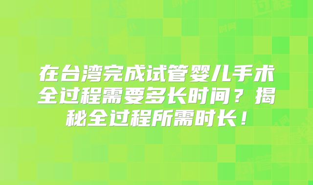在台湾完成试管婴儿手术全过程需要多长时间?揭秘全过程所需时长!