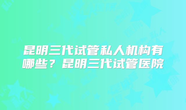 昆明三代试管私人机构有哪些?昆明三代试管医院