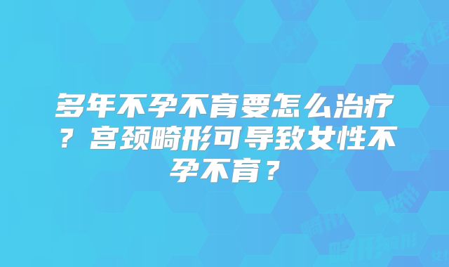 多年不孕不育要怎么治疗?宫颈畸形可导致女性不孕不育?