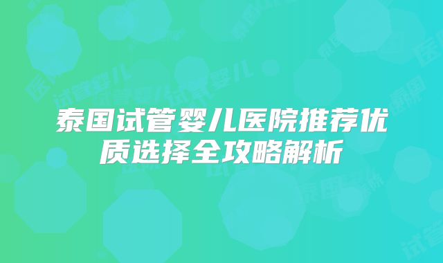 泰国试管婴儿医院推荐优质选择全攻略解析